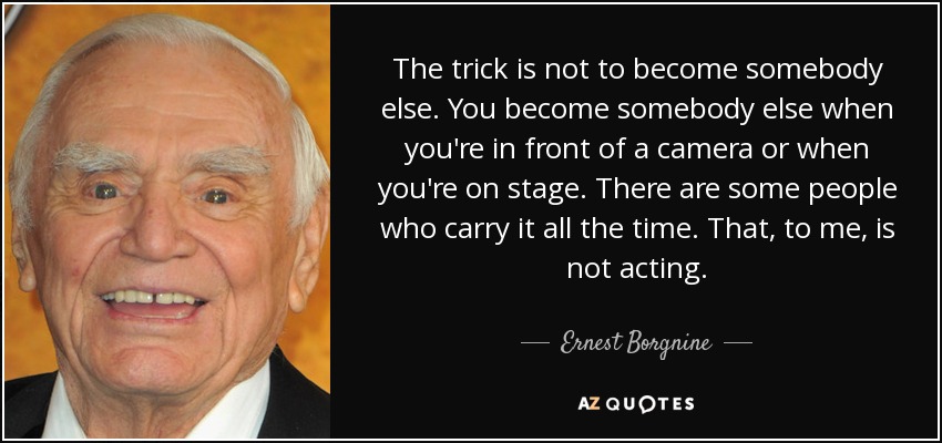 The trick is not to become somebody else. You become somebody else when you're in front of a camera or when you're on stage. There are some people who carry it all the time. That, to me, is not acting. - Ernest Borgnine