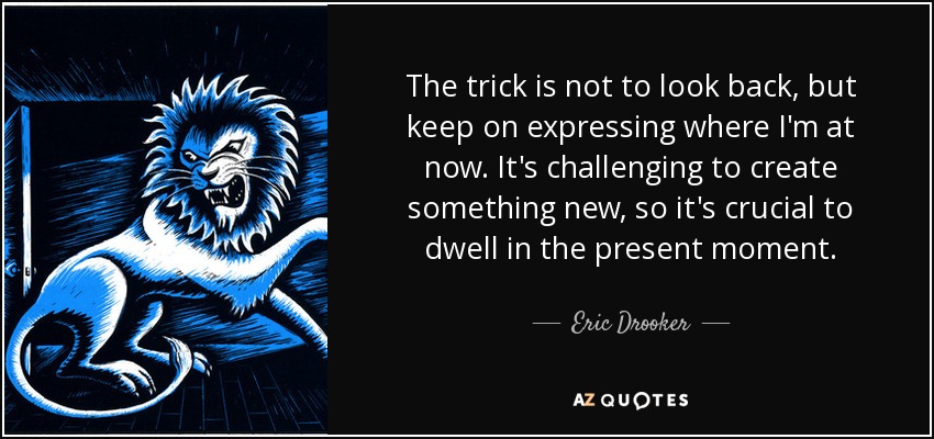 The trick is not to look back, but keep on expressing where I'm at now. It's challenging to create something new, so it's crucial to dwell in the present moment. - Eric Drooker