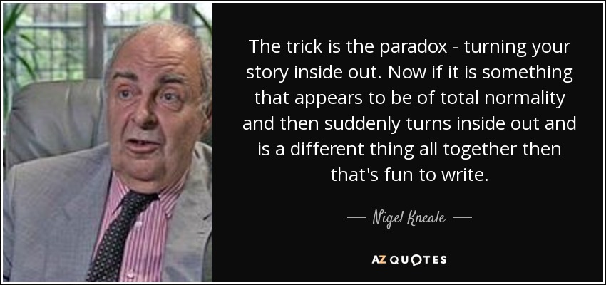 The trick is the paradox - turning your story inside out. Now if it is something that appears to be of total normality and then suddenly turns inside out and is a different thing all together then that's fun to write. - Nigel Kneale