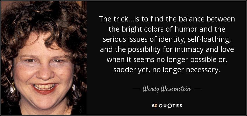 The trick. . .is to find the balance between the bright colors of humor and the serious issues of identity, self-loathing, and the possibility for intimacy and love when it seems no longer possible or, sadder yet, no longer necessary. - Wendy Wasserstein