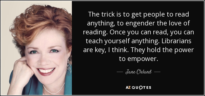 The trick is to get people to read anything, to engender the love of reading. Once you can read, you can teach yourself anything. Librarians are key, I think. They hold the power to empower. - Jane Cleland