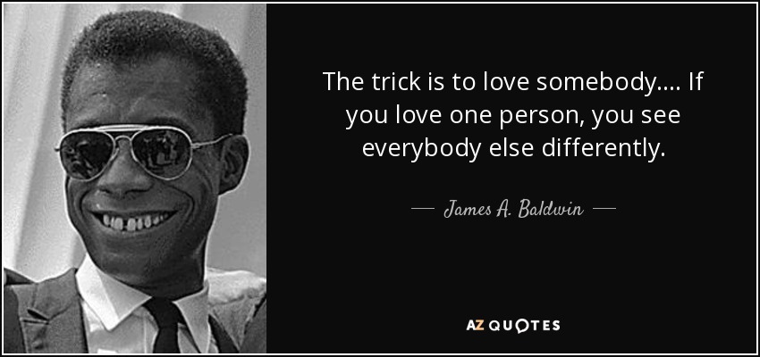 The trick is to love somebody.... If you love one person, you see everybody else differently. - James A. Baldwin