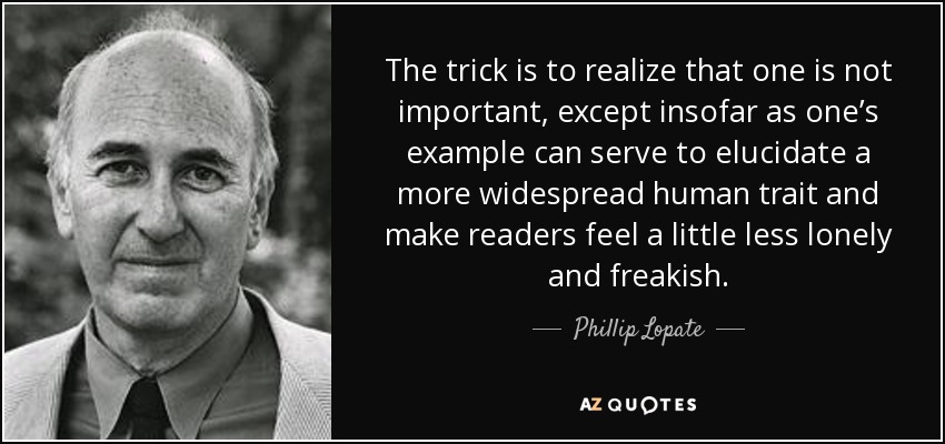 The trick is to realize that one is not important, except insofar as one’s example can serve to elucidate a more widespread human trait and make readers feel a little less lonely and freakish. - Phillip Lopate