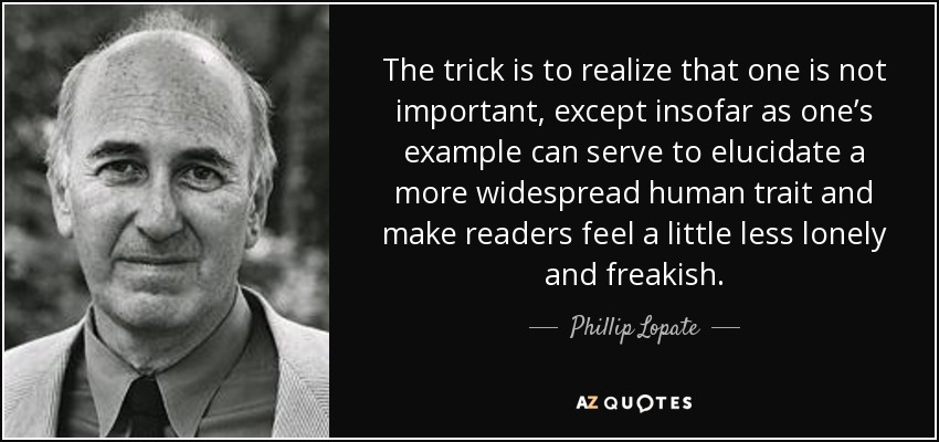 The trick is to realize that one is not important, except insofar as one’s example can serve to elucidate a more widespread human trait and make readers feel a little less lonely and freakish. - Phillip Lopate