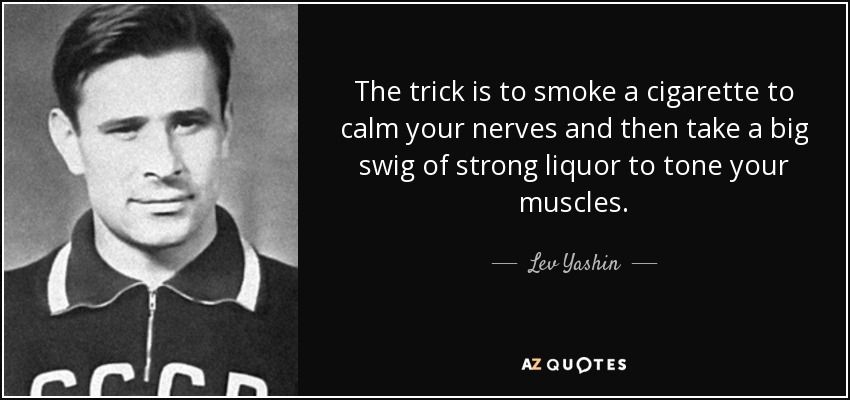 The trick is to smoke a cigarette to calm your nerves and then take a big swig of strong liquor to tone your muscles. - Lev Yashin