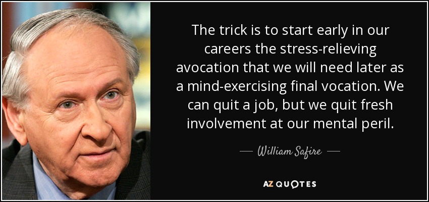 The trick is to start early in our careers the stress-relieving avocation that we will need later as a mind-exercising final vocation. We can quit a job, but we quit fresh involvement at our mental peril. - William Safire