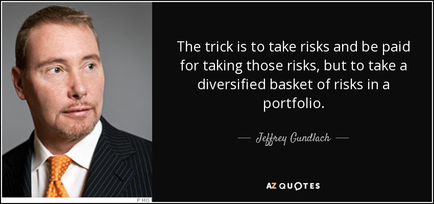The trick is to take risks and be paid for taking those risks, but to take a diversified basket of risks in a portfolio. - Jeffrey Gundlach