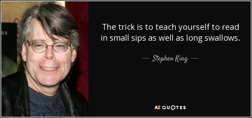 The trick is to teach yourself to read in small sips as well as long swallows. - Stephen King