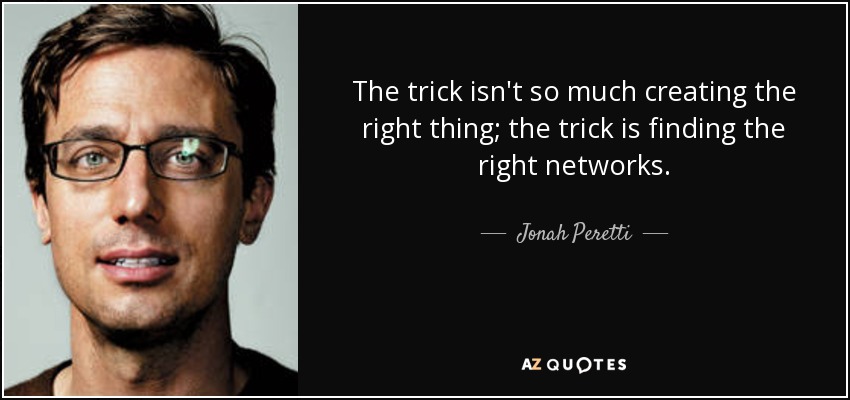 The trick isn't so much creating the right thing; the trick is finding the right networks. - Jonah Peretti