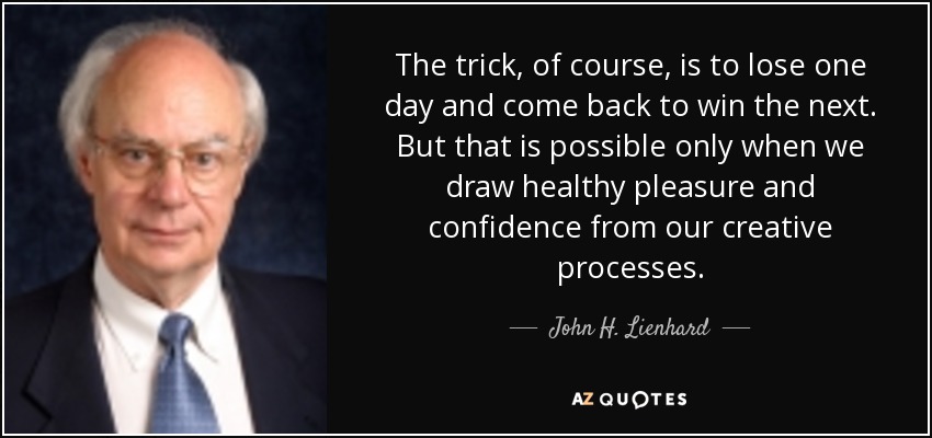 The trick, of course, is to lose one day and come back to win the next. But that is possible only when we draw healthy pleasure and confidence from our creative processes. - John H. Lienhard