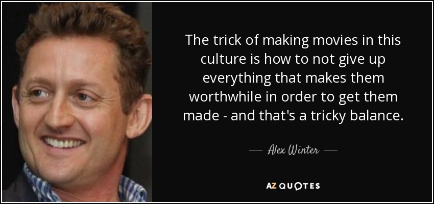 The trick of making movies in this culture is how to not give up everything that makes them worthwhile in order to get them made - and that's a tricky balance. - Alex Winter