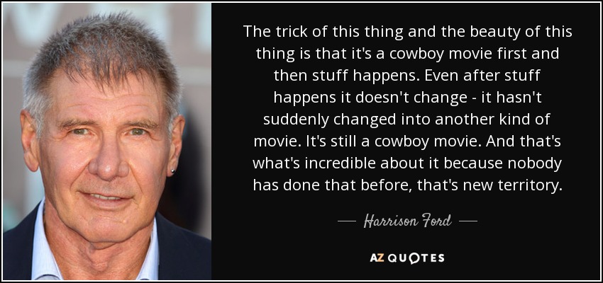 The trick of this thing and the beauty of this thing is that it's a cowboy movie first and then stuff happens. Even after stuff happens it doesn't change - it hasn't suddenly changed into another kind of movie. It's still a cowboy movie. And that's what's incredible about it because nobody has done that before, that's new territory. - Harrison Ford