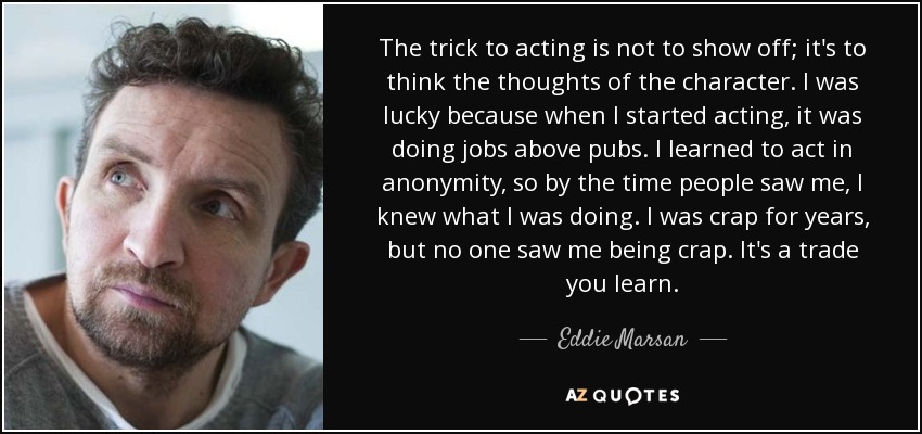 The trick to acting is not to show off; it's to think the thoughts of the character. I was lucky because when I started acting, it was doing jobs above pubs. I learned to act in anonymity, so by the time people saw me, I knew what I was doing. I was crap for years, but no one saw me being crap. It's a trade you learn. - Eddie Marsan