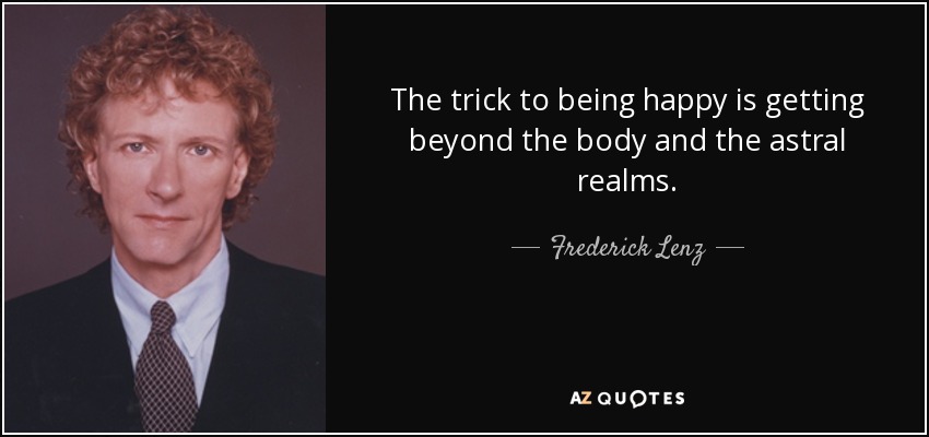 The trick to being happy is getting beyond the body and the astral realms. - Frederick Lenz