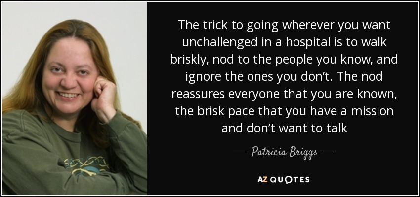 The trick to going wherever you want unchallenged in a hospital is to walk briskly, nod to the people you know, and ignore the ones you don’t. The nod reassures everyone that you are known, the brisk pace that you have a mission and don’t want to talk - Patricia Briggs