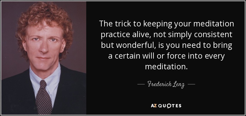 The trick to keeping your meditation practice alive, not simply consistent but wonderful, is you need to bring a certain will or force into every meditation. - Frederick Lenz