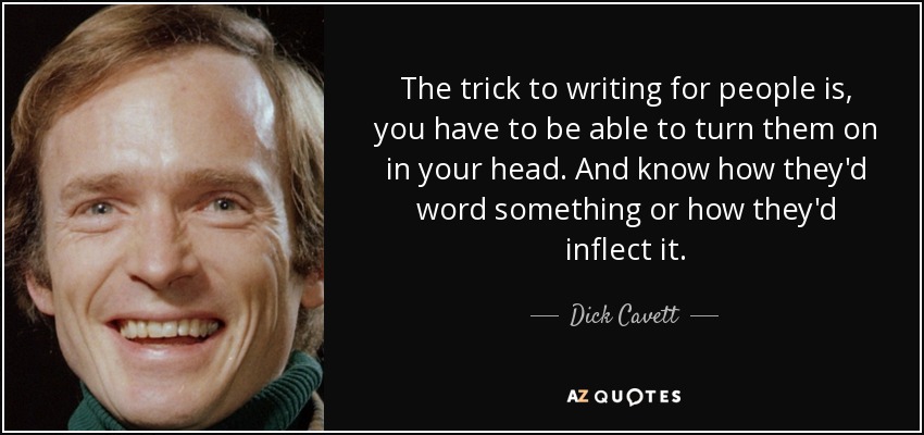 The trick to writing for people is, you have to be able to turn them on in your head. And know how they'd word something or how they'd inflect it. - Dick Cavett