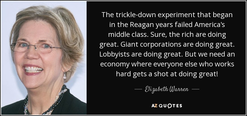 The trickle-down experiment that began in the Reagan years failed America's middle class. Sure, the rich are doing great. Giant corporations are doing great. Lobbyists are doing great. But we need an economy where everyone else who works hard gets a shot at doing great! - Elizabeth Warren