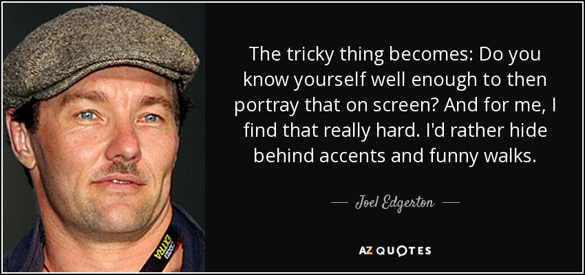 The tricky thing becomes: Do you know yourself well enough to then portray that on screen? And for me, I find that really hard. I'd rather hide behind accents and funny walks. - Joel Edgerton