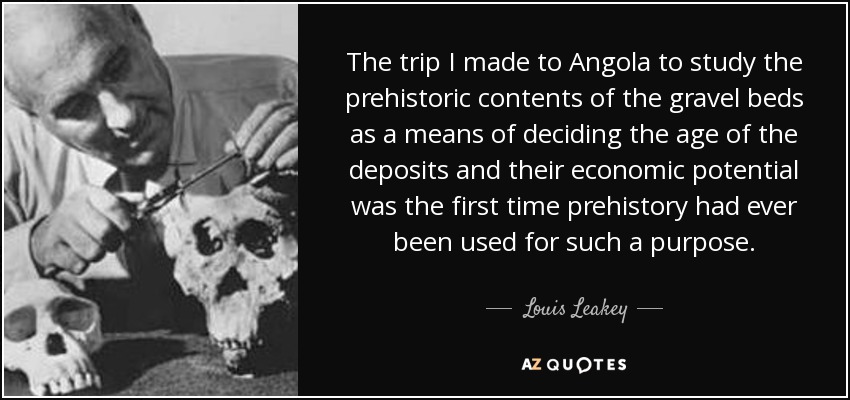 The trip I made to Angola to study the prehistoric contents of the gravel beds as a means of deciding the age of the deposits and their economic potential was the first time prehistory had ever been used for such a purpose. - Louis Leakey