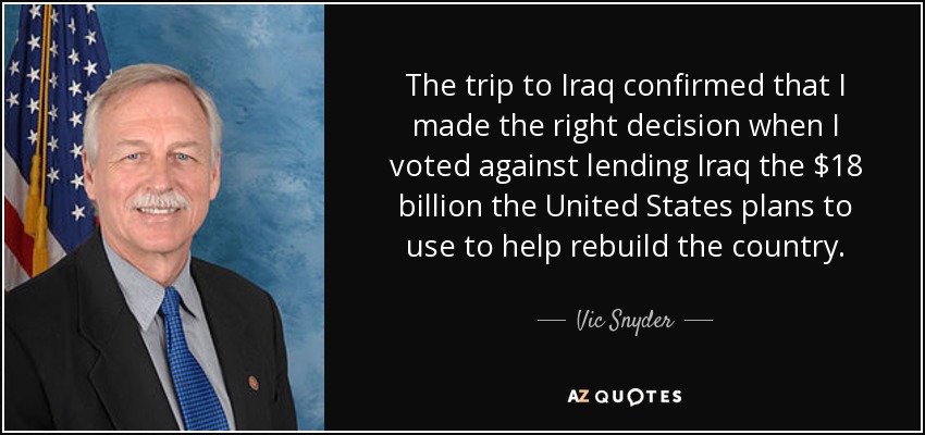 The trip to Iraq confirmed that I made the right decision when I voted against lending Iraq the $18 billion the United States plans to use to help rebuild the country. - Vic Snyder