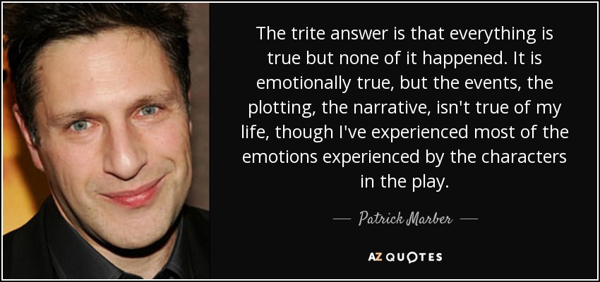 The trite answer is that everything is true but none of it happened. It is emotionally true, but the events, the plotting, the narrative, isn't true of my life, though I've experienced most of the emotions experienced by the characters in the play. - Patrick Marber