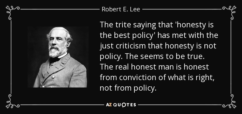 The trite saying that 'honesty is the best policy' has met with the just criticism that honesty is not policy. The seems to be true. The real honest man is honest from conviction of what is right, not from policy. - Robert E. Lee