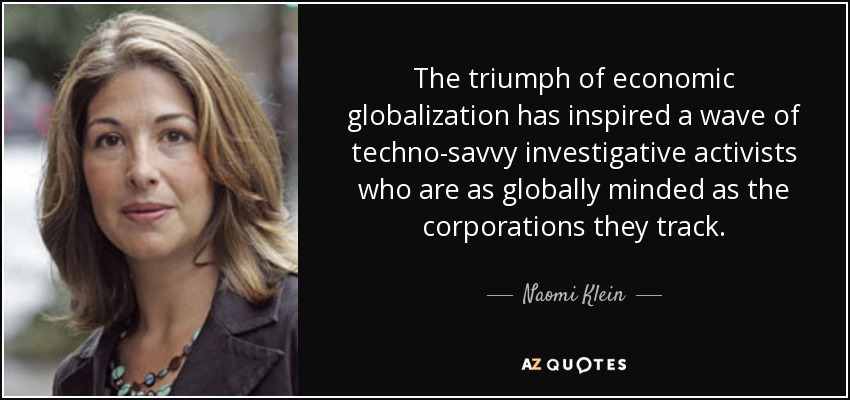 The triumph of economic globalization has inspired a wave of techno-savvy investigative activists who are as globally minded as the corporations they track. - Naomi Klein
