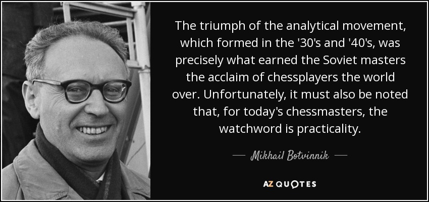 The triumph of the analytical movement, which formed in the '30's and '40's, was precisely what earned the Soviet masters the acclaim of chessplayers the world over. Unfortunately, it must also be noted that, for today's chessmasters, the watchword is practicality. - Mikhail Botvinnik