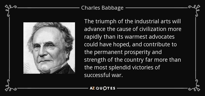 The triumph of the industrial arts will advance the cause of civilization more rapidly than its warmest advocates could have hoped, and contribute to the permanent prosperity and strength of the country far more than the most splendid victories of successful war. - Charles Babbage