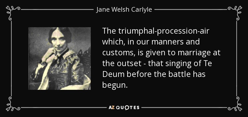 The triumphal-procession-air which, in our manners and customs, is given to marriage at the outset - that singing of Te Deum before the battle has begun. - Jane Welsh Carlyle