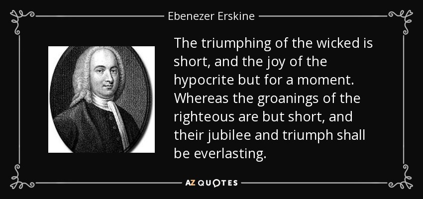 The triumphing of the wicked is short, and the joy of the hypocrite but for a moment. Whereas the groanings of the righteous are but short, and their jubilee and triumph shall be everlasting. - Ebenezer Erskine