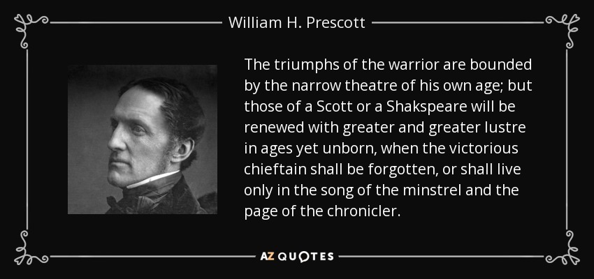 The triumphs of the warrior are bounded by the narrow theatre of his own age; but those of a Scott or a Shakspeare will be renewed with greater and greater lustre in ages yet unborn, when the victorious chieftain shall be forgotten, or shall live only in the song of the minstrel and the page of the chronicler. - William H. Prescott