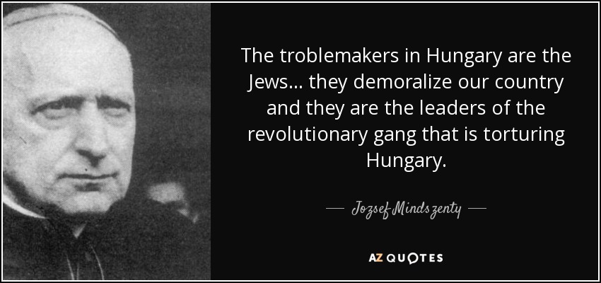 The troblemakers in Hungary are the Jews... they demoralize our country and they are the leaders of the revolutionary gang that is torturing Hungary. - Jozsef Mindszenty