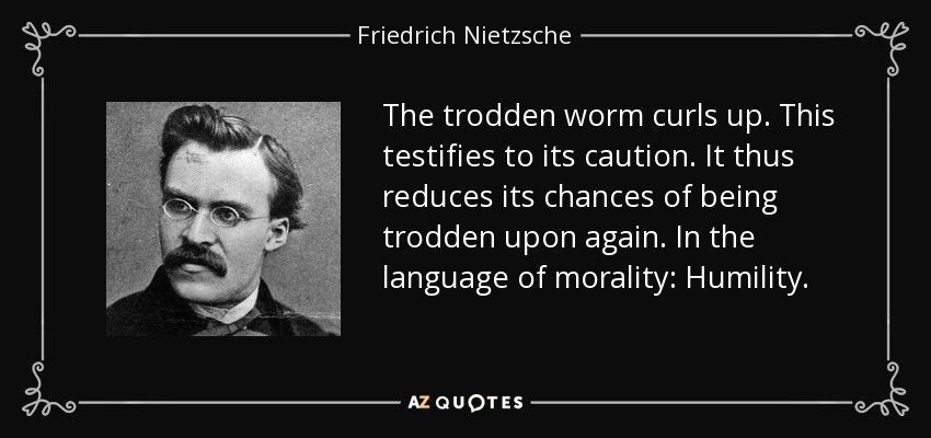 The trodden worm curls up. This testifies to its caution. It thus reduces its chances of being trodden upon again. In the language of morality: Humility. - Friedrich Nietzsche