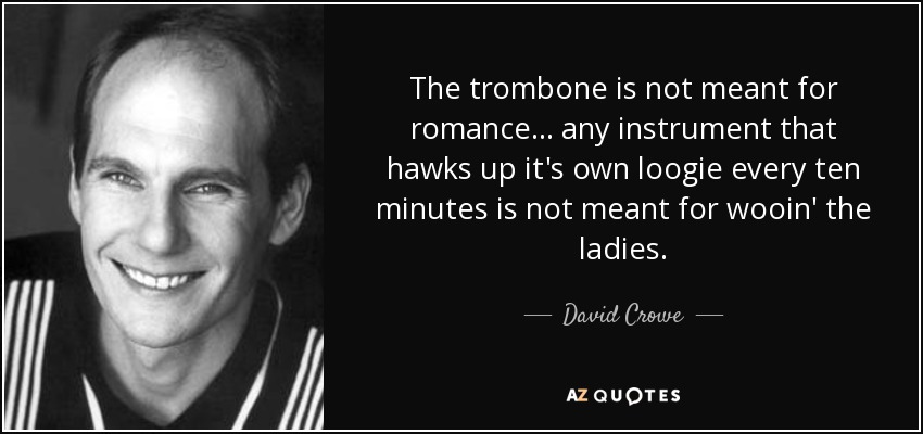 The trombone is not meant for romance... any instrument that hawks up it's own loogie every ten minutes is not meant for wooin' the ladies. - David Crowe