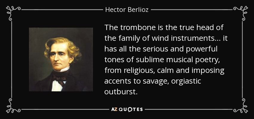The trombone is the true head of the family of wind instruments... it has all the serious and powerful tones of sublime musical poetry, from religious, calm and imposing accents to savage, orgiastic outburst. - Hector Berlioz