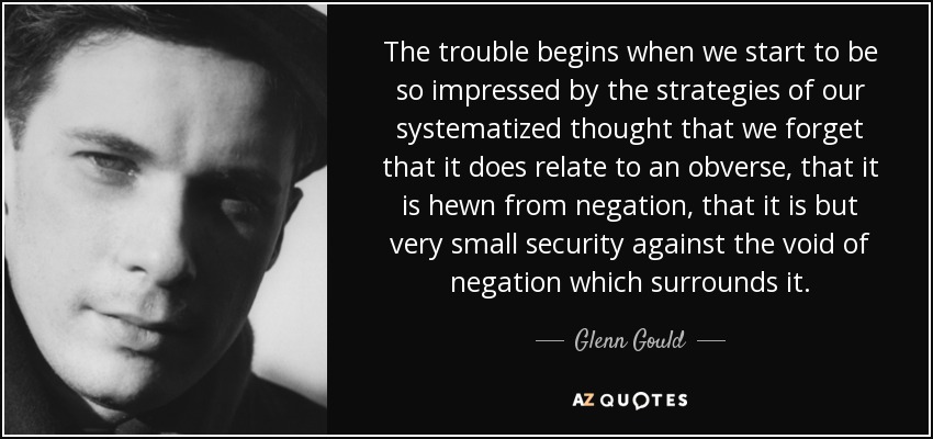 The trouble begins when we start to be so impressed by the strategies of our systematized thought that we forget that it does relate to an obverse, that it is hewn from negation, that it is but very small security against the void of negation which surrounds it. - Glenn Gould