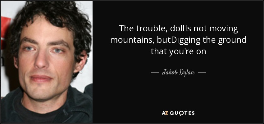 The trouble, dollIs not moving mountains, butDigging the ground that you're on - Jakob Dylan