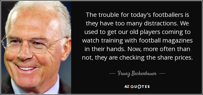 The trouble for today's footballers is they have too many distractions. We used to get our old players coming to watch training with football magazines in their hands. Now, more often than not, they are checking the share prices. - Franz Beckenbauer