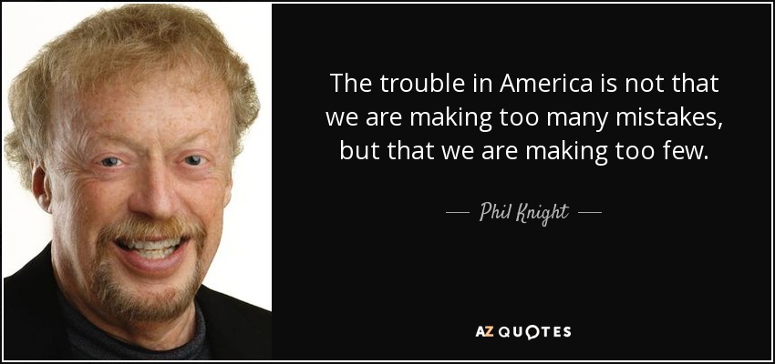 The trouble in America is not that we are making too many mistakes, but that we are making too few. - Phil Knight