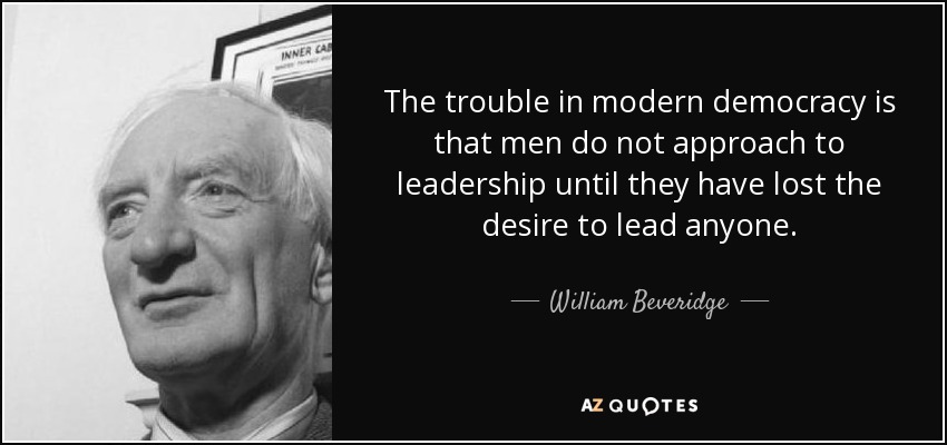 The trouble in modern democracy is that men do not approach to leadership until they have lost the desire to lead anyone. - William Beveridge