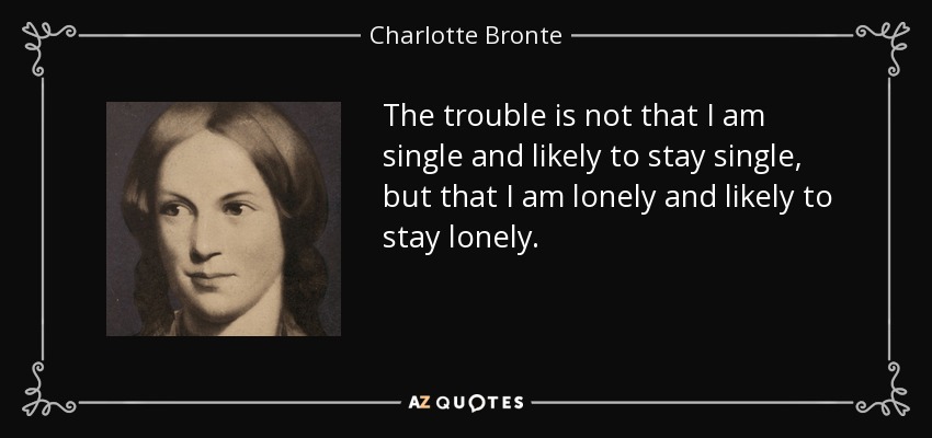 The trouble is not that I am single and likely to stay single, but that I am lonely and likely to stay lonely. - Charlotte Bronte