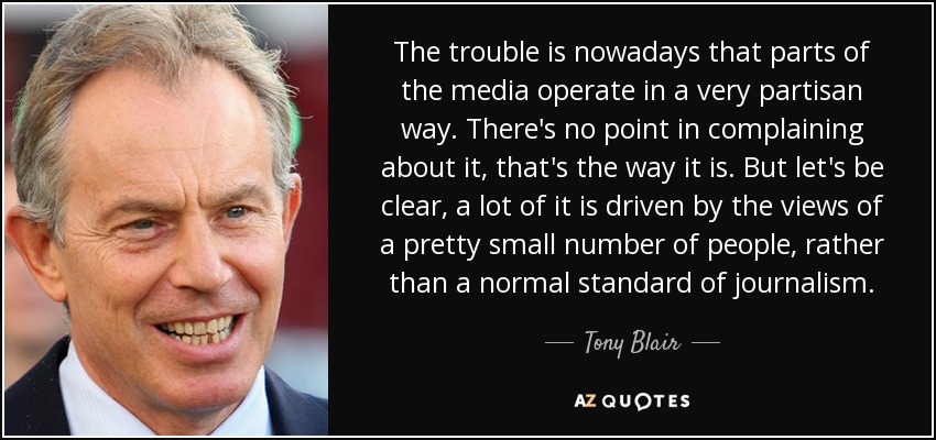 The trouble is nowadays that parts of the media operate in a very partisan way. There's no point in complaining about it, that's the way it is. But let's be clear, a lot of it is driven by the views of a pretty small number of people, rather than a normal standard of journalism. - Tony Blair