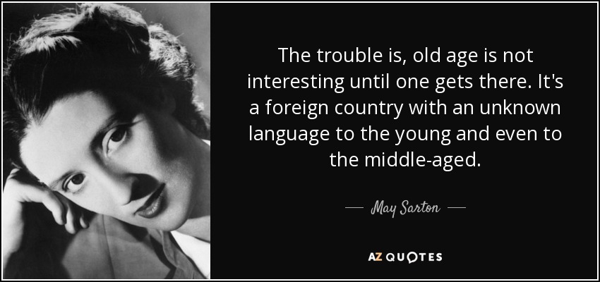 The trouble is, old age is not interesting until one gets there. It's a foreign country with an unknown language to the young and even to the middle-aged. - May Sarton