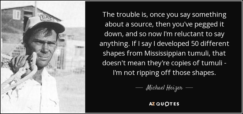 The trouble is, once you say something about a source, then you've pegged it down, and so now I'm reluctant to say anything. If I say I developed 50 different shapes from Mississippian tumuli, that doesn't mean they're copies of tumuli - I'm not ripping off those shapes. - Michael Heizer