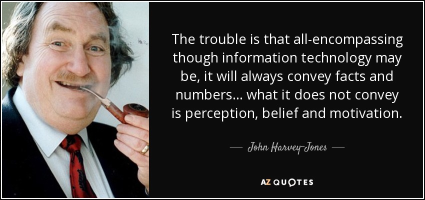 The trouble is that all-encompassing though information technology may be, it will always convey facts and numbers ... what it does not convey is perception, belief and motivation. - John Harvey-Jones