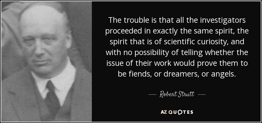 The trouble is that all the investigators proceeded in exactly the same spirit, the spirit that is of scientific curiosity, and with no possibility of telling whether the issue of their work would prove them to be fiends, or dreamers, or angels. - Robert Strutt, 4th Baron Rayleigh