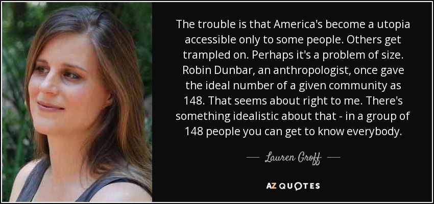 The trouble is that America's become a utopia accessible only to some people. Others get trampled on. Perhaps it's a problem of size. Robin Dunbar, an anthropologist, once gave the ideal number of a given community as 148. That seems about right to me. There's something idealistic about that - in a group of 148 people you can get to know everybody. - Lauren Groff