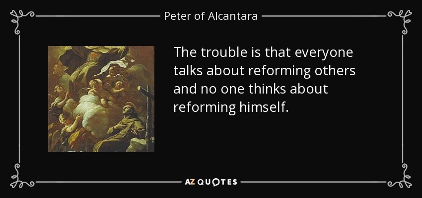 The trouble is that everyone talks about reforming others and no one thinks about reforming himself. - Peter of Alcantara